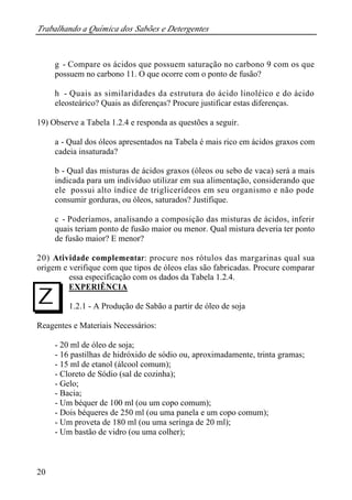 Trabalhando a Química dos Sabões e Detergentes
20
g - Compare os ácidos que possuem saturação no carbono 9 com os que
possuem no carbono 11. O que ocorre com o ponto de fusão?
h - Quais as similaridades da estrutura do ácido linoléico e do ácido
eleosteárico? Quais as diferenças? Procure justificar estas diferenças.
19) Observe a Tabela 1.2.4 e responda as questões a seguir.
a - Qual dos óleos apresentados na Tabela é mais rico em ácidos graxos com
cadeia insaturada?
b - Qual das misturas de ácidos graxos (óleos ou sebo de vaca) será a mais
indicada para um indivíduo utilizar em sua alimentação, considerando que
ele possui alto índice de triglicerídeos em seu organismo e não pode
consumir gorduras, ou óleos, saturados? Justifique.
c - Poderíamos, analisando a composição das misturas de ácidos, inferir
quais teriam ponto de fusão maior ou menor. Qual mistura deveria ter ponto
de fusão maior? E menor?
20) Atividade complementar: procure nos rótulos das margarinas qual sua
origem e verifique com que tipos de óleos elas são fabricadas. Procure comparar
essa especificação com os dados da Tabela 1.2.4.
EXPERIÊNCIA
1.2.1 - A Produção de Sabão a partir de óleo de soja
Reagentes e Materiais Necessários:
- 20 ml de óleo de soja;
- 16 pastilhas de hidróxido de sódio ou, aproximadamente, trinta gramas;
- 15 ml de etanol (álcool comum);
- Cloreto de Sódio (sal de cozinha);
- Gelo;
- Bacia;
- Um béquer de 100 ml (ou um copo comum);
- Dois béqueres de 250 ml (ou uma panela e um copo comum);
- Um proveta de 180 ml (ou uma seringa de 20 ml);
- Um bastão de vidro (ou uma colher);
I
 