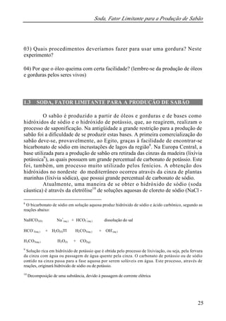 Soda, Fator Limitante para a Produção de Sabão
25
03) Quais procedimentos deveríamos fazer para usar uma gordura? Neste
experimento?
04) Por que o óleo queima com certa facilidade? (lembre-se da produção de óleos
e gorduras pelos seres vivos)
1.3 SODA, FATOR LIMITANTE PARA A PRODUÇÃO DE SABÃO
O sabão é produzido a partir de óleos e gorduras e de bases como
hidróxidos de sódio e o hidróxido de potássio, que, ao reagirem, realizam o
processo de saponificação. Na antigüidade a grande restrição para a produção de
sabão foi a dificuldade de se produzir estas bases. A primeira comercialização do
sabão deve-se, provavelmente, ao Egito, graças à facilidade de encontrar-se
bicarbonato de sódio em incrustações de lagos da região8
. Na Europa Central, a
base utilizada para a produção de sabão era retirada das cinzas da madeira (lixívia
potássica9
), as quais possuem um grande percentual de carbonato de potássio. Este
foi, também, um processo muito utilizado pelos fenícios. A obtenção dos
hidróxidos no nordeste do mediterrâneo ocorreu através da cinza de plantas
marinhas (lixívia sódica), que possui grande percentual de carbonato de sódio.
Atualmente, uma maneira de se obter o hidróxido de sódio (soda
cáustica) é através da eletrólise10
de soluções aquosas de cloreto de sódio (NaCl -
8
O bicarbonato de sódio em solução aquosa produz hidróxido de sódio e ácido carbônico, segundo as
reações abaixo:
NaHCO3(S) ⇔ Na+
(aq.) + HCO3
-
(aq.) dissolução do sal
HCO-
3(aq.) + H2O(ll) ⇔ H2CO3(aq.) + OH-
(aq.)
H2CO3(aq.) ⇔ H2O(l) + CO2(g)
9
Solução rica em hidróxido de potássio que é obtida pelo processo de lixiviação, ou seja, pela fervura
da cinza com água ou passagem de água quente pela cinza. O carbonato de potássio ou de sódio
contido na cinza passa para a fase aquosa por serem solúveis em água. Este processo, através de
reações, originará hidróxido de sódio ou de potássio.
10
Decomposição de uma substância, devido à passagem de corrente elétrica
 