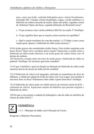 Trabalhando a Química dos Sabões e Detergentes
28
atua, como um ácido, cedendo hidrogênio para o ânion bicarbonato,
formando OH-
. Coloque o ânion bicarbonato, a água, o ácido carbônico e a
hidroxila em ordem crescente de acidez. Quais são ácidos, segundo a teoria
de Arrhenius? Quais são bases, segundo definições de Bronsted-Lowry?
c - O que acontece com o ácido carbônico (H2CO3) na reação 3? Justifique.
d - O que significa dizer que as reações acima ocorrem em equilíbrio?
e - Qual a reação resultante da soma das reações 1 e 2? Onde e como, nessa
reação geral, aparece o hidróxido de sódio (soda cáustica) ?
9) Os ácidos graxos são considerados ácidos fracos. Estes ácidos reagiriam com
bases fortes? Qual seria o produto desta reação? Equacione a reação entre o
hidróxido de sódio (soda cáustica) e um ácido graxo de cadeia linear com 10
átomos de carbono.
10) Ocorreria a reação entre um éster de ácido graxo e hidróxido de sódio ou
potássio? Justifique. Se ocorresse qual seria o produto?
11) O que é eletrólise e qual sua função na obtenção do hidróxido de sódio (soda
cáustica) através do cloreto de sódio (sal de cozinha)?
12) O hidróxido de cálcio (cal apagada), utilizado na manufatura do doce de
abóboras, é obtido por adição de óxido de cálcio (cal viva) à água. Este produto é
uma base forte ou fraca? Poderíamos obter sabão a partir desta base? Justifique.
13) O hidróxido de cálcio pode ser obtido através do mineral calcita (CaCO3 -
carbonato de cálcio). Equacione reações de hidrólise que possam originar o
hidróxido de cálcio.
14) Por que é conveniente a redução do hidrogênio e não do sódio na eletrólise do
cloreto de sódio (NaCl) ?
EXPERIÊNCIA
1.3.1 - Obtenção de Sabão com Utilização de Cinzas:
Reagentes e Materiais Necessários
I
 