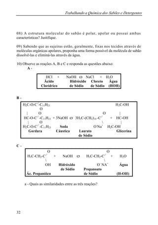Trabalhando a Química dos Sabões e Detergentes
32
08) A estrutura molecular do sabão é polar, apolar ou possui ambas
características? Justifique.
09) Sabendo que as sujeiras estão, geralmente, fixas nos tecidos através de
moléculas orgânicas apolares, proponha uma forma possível da molécula de sabão
dissolvê-las e eliminá-las através da água.
10) Observe as reações A, B e C e responda as questões abaixo:
A -
B -
C -
a - Quais as similaridades entre as três reações?
HCl + NaOH ⇒ NaCl + H2O
Ácido Hidróxido Cloreto Água
Clorídrico de Sódio de Sódio (HOH)
H2C-O-C//
-C11H23 H2C-OH
O
| O O |
HC-O-C//
-C11H23 + 3NaOH ⇒ 3H3C-(CH2)10 -C//
+ HC-OH
| O  |
H2C-O-C//
-C11H23 Soda O-
Na+
H2C-OH
Gordura Cáustica Laurato Glicerina
de Sódio
O O
H3C-CH2-C//
+ NaOH ⇒ H3C-CH2-C//
+ H2O
 
OH Hidróxido O-
NA+
Água
de Sódio Propanoato
Ác. Propanóico de Sódio (H-OH)
 