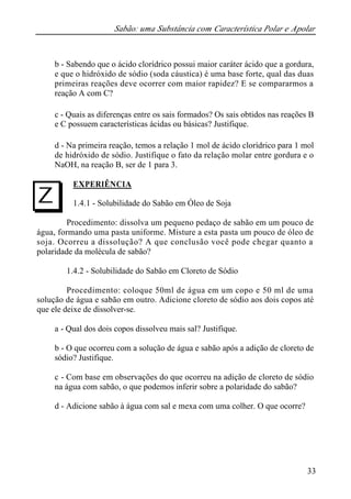 Sabão: uma Substância com Característica Polar e Apolar
33
b - Sabendo que o ácido clorídrico possui maior caráter ácido que a gordura,
e que o hidróxido de sódio (soda cáustica) é uma base forte, qual das duas
primeiras reações deve ocorrer com maior rapidez? E se compararmos a
reação A com C?
c - Quais as diferenças entre os sais formados? Os sais obtidos nas reações B
e C possuem características ácidas ou básicas? Justifique.
d - Na primeira reação, temos a relação 1 mol de ácido clorídrico para 1 mol
de hidróxido de sódio. Justifique o fato da relação molar entre gordura e o
NaOH, na reação B, ser de 1 para 3.
EXPERIÊNCIA
1.4.1 - Solubilidade do Sabão em Óleo de Soja
Procedimento: dissolva um pequeno pedaço de sabão em um pouco de
água, formando uma pasta uniforme. Misture a esta pasta um pouco de óleo de
soja. Ocorreu a dissolução? A que conclusão você pode chegar quanto a
polaridade da molécula de sabão?
1.4.2 - Solubilidade do Sabão em Cloreto de Sódio
Procedimento: coloque 50ml de água em um copo e 50 ml de uma
solução de água e sabão em outro. Adicione cloreto de sódio aos dois copos até
que ele deixe de dissolver-se.
a - Qual dos dois copos dissolveu mais sal? Justifique.
b - O que ocorreu com a solução de água e sabão após a adição de cloreto de
sódio? Justifique.
c - Com base em observações do que ocorreu na adição de cloreto de sódio
na água com sabão, o que podemos inferir sobre a polaridade do sabão?
d - Adicione sabão à água com sal e mexa com uma colher. O que ocorre?
I
 