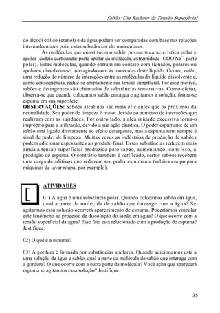 Sabão: Um Redutor da Tensão Superficial
35
do álcool etílico (etanol) e da água podem ser comparadas com base nas relações
intermoleculares pois, estas substâncias são moleculares.
As moléculas que constituem o sabão possuem característica polar e
apolar (cadeia carbonada: parte apolar da molécula, extremidade -COO-
Na+
: parte
polar). Estas moléculas, quando entram em contato com líquidos, polares ou
apolares, dissolvem-se, interagindo com as moléculas deste líquido. Ocorre, então,
uma redução do número de interações entre as moléculas do líquido dissolvente e,
como conseqüência, reduz-se amplamente sua tensão superficial. Por esse motivo,
sabões e detergentes são chamados de substâncias tensoativas. Como efeito,
observa-se que quando colocamos sabão em água e agitamos a solução, forma-se
espuma em sua superfície.
OBSERVAÇÕES: Sabões alcalinos são mais eficientes que os próximos da
neutralidade. Seu poder de limpeza é maior devido ao aumento de interações que
realizam com as sujidades. Por outro lado, a alcalinidade excessiva torna-o
impróprio para a utilização, devido a sua ação cáustica. O poder espumante de um
sabão está ligado diretamente ao efeito detergente, mas a espuma nem sempre é
sinal de poder de limpeza. Muitas vezes as indústrias de produção de sabões
podem adicionar espessantes ao produto final. Essas substâncias reduzem mais
ainda a tensão superficial produzida pelo sabão, aumentando, com isso, a
produção de espuma. O contrário também é verificado, certos sabões recebem
uma carga de aditivos que reduzem seu poder espumante (sabões em pó para
máquinas de lavar roupa, por exemplo).
ATIVIDADES
01) A água é uma substância polar. Quando colocamos sabão em água,
qual a parte da molécula de sabão que interage com a água? Se
agitarmos essa solução ocorrerá aparecimento de espuma. Poderíamos vincular
este fenômeno ao processo de dissolução do sabão em água? O que ocorre com a
tensão superficial da água? Esse fato está relacionado com a produção de espuma?
Justifique.
02) O que é a espuma?
03) A gordura é formada por substâncias apolares. Quando adicionamos esta a
uma solução de água e sabão, qual a parte da molécula de sabão que interage com
a gordura? O que ocorre com a outra parte da molécula? Você acha que aparecerá
espuma se agitarmos essa solução? Justifique.
J
 