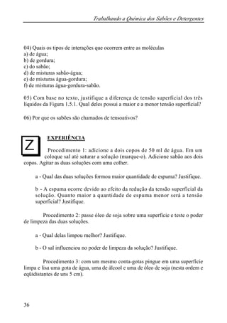 Trabalhando a Química dos Sabões e Detergentes
36
04) Quais os tipos de interações que ocorrem entre as moléculas
a) de água;
b) de gordura;
c) do sabão;
d) de misturas sabão-água;
e) de misturas água-gordura;
f) de misturas água-gordura-sabão.
05) Com base no texto, justifique a diferença de tensão superficial dos três
líquidos da Figura 1.5.1. Qual deles possui a maior e a menor tensão superficial?
06) Por que os sabões são chamados de tensoativos?
EXPERIÊNCIA
Procedimento 1: adicione a dois copos de 50 ml de água. Em um
coloque sal até saturar a solução (marque-o). Adicione sabão aos dois
copos. Agitar as duas soluções com uma colher.
a - Qual das duas soluções formou maior quantidade de espuma? Justifique.
b - A espuma ocorre devido ao efeito da redução da tensão superficial da
solução. Quanto maior a quantidade de espuma menor será a tensão
superficial? Justifique.
Procedimento 2: passe óleo de soja sobre uma superfície e teste o poder
de limpeza das duas soluções.
a - Qual delas limpou melhor? Justifique.
b - O sal influenciou no poder de limpeza da solução? Justifique.
Procedimento 3: com um mesmo conta-gotas pingue em uma superfície
limpa e lisa uma gota de água, uma de álcool e uma de óleo de soja (nesta ordem e
eqüidistantes de uns 5 cm).
I
 