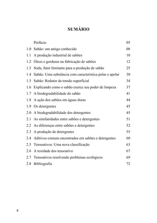 4
SUMÁRIO
Prefácio 05
1.0 Sabão: um antigo conhecido 08
1.1 A produção industrial de sabões 10
1.2 Óleos e gorduras na fabricação de sabões 12
1.3 Soda, fator limitante para a produção de sabão 25
1.4 Sabão: Uma substância com característica polar e apolar 30
1.5 Sabão: Redutor da tensão superficial 34
1.6 Explicando como o sabão exerce seu poder de limpeza 37
1.7 A biodegradabilidade do sabão 41
1.8 A ação dos sabões em águas duras 44
1.9 Os detergentes 45
2.0 A biodegradabilidade dos detergentes 45
2.1 As similaridades entre sabões e detergentes 51
2.2 As diferenças entre sabões e detergentes 52
2.3 A produção de detergentes 55
2.4 Aditivos comuns encontrados em sabões e detergentes 60
2.5 Tensoativos: Uma nova classificação 63
2.6 A toxidade dos tensoativo 67
2.7 Tensoativos resolvendo problemas ecológicos 69
2.8 Bibliografia 72
 