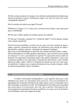 Biodegrabilidade do Sabão
41
03) São comuns anúncios de xampus e de sabonetes (principalmente infantis) que
oferecem produtos neutros. Poderíamos julgar esse tipo de comercial como
“propaganda enganosa”?
04) As micelas são solúveis em água? Por quê?
05)Observe a Figura 1.6.1 e tente criar, com base nessa Figura, uma regra geral
para a solubilidade.
06) Por que o sabão, quando em solução aquosa, faz espuma?
07) De que é formada a espuma? E a “bolha de sabão”? Existe alguma relação
com a tensão superficial?
08) Se fizermos borbulhar ar dentro de um copo com uma solução de água e
sabão, ocorrerá a formação de espuma. Se utilizarmos uma solução de sabão e
álcool etílico, também ocorrerá a formação de espumas? Justifique.
Obs: Faça o teste borbulhando ar dentro de uma solução de álcool etílico e sabão.
09) Se adicionarmos ao sabão produtos espessantes, o que ocorrerá com seu poder
de limpeza? E com a quantidade de espuma? O espessante possui poder de
limpeza? Um espessante comumente usado como aditivo alimentar é o agar-agar
(a gelatina também é um espessante). Experimente adicioná-lo a uma solução
aquosa de sabão. Agite e observe a formação de espuma (se não tiver agar-agar,
use gelatina). Compare com a espuma formada por uma solução de água e sabão
de mesma concentração. Qual o resultado?
1.7 BIODEGRADABILIDADE DO SABÃO
O sabão é um produto biodegradável, o que significa dizer que é uma
substância que pode ser degradada pela natureza. Essa possibilidade de
degradação das moléculas formadoras do sabão muitas vezes é confundida com o
fato do produto ser poluente ou não. Ser biodegradável não indica que um produto
não causa danos ao ecossistema, mas sim, que o mesmo é decomposto por
microorganismos (geralmente bactérias aeróbicas), aos quais serve de alimento,
com facilidade e num curto espaço de tempo.
 