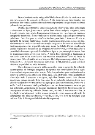 Trabalhando a Química dos Sabões e Detergentes
42
Dependendo do meio, a degradabilidade das moléculas de sabão ocorrem
em curto espaço de tempo (± 24 horas). A não existência de ramificações nas
estruturas das cadeias carbonadas facilitam amplamente a degradação realizada
pelos microorganismos.
O sabão pode tornar-se um poluidor, basta observar que após a utilização
o eliminamos na água, junto com a sujeira. Essa mistura vai para o esgoto e, como
é muito comum, este, acaba desaguando diretamente nos rios, lagos ou oceanos,
sem prévio tratamento. É nesse meio que a mistura sabão-sujidades pode tornar-se
poluidora. Este fato gera a eutrofização das águas, isto é, torna-as férteis ao
aumento de culturas bacterianas. Vários microorganismos, patológicos ou não,
alimentam-se da mistura de sabão e matéria orgânica. Se ocorrer abundância
destes compostos, eles se proliferarão com maior facilidade. Como grande parte
desses organismos necessitam de oxigênio para sobreviver, acabam reduzindo a
quantidade do mesmo que está dissolvida em água, e que, conseqüentemente, leva
os microorganismos aeróbicos à morte. A partir deste momento, a degradação é
realizada, com maior intensidade, por bactérias anaeróbicas13
que, ao invés de
produzirem CO2 (dióxido de carbono) e H2O (água) como produtos finais,
formarão CH4 (metano), H2S (ácido sulfídrico) e NH3 (amônia), que são mais
tóxicos e prejudiciais ao meio ambiente.
Outra forma pela qual o sabão contribui para o aumento da poluição
ocorre quando há formação exagerada de espumas nas superfície dos rios e lagos.
A camada de espuma encobre a superfície, impedindo a penetração dos raios
solares e a interação da atmosfera com a água. Esta obstrução é mais evidente em
rios cuja vazão é pequena e as águas, agitadas. Nesses casos, leva plantas
aquáticas e peixes à morte. Este fato, além de prejudicial à natureza, torna mais
difícil e dispendioso o tratamento da água para consumo humano. Por sorte o
sabão é suficientemente biodegradável para que este fato não ocorra somente por
sua utilização. Atualmente os maiores causadores deste tipo de poluição são os
detergentes não-biodegradáveis. Neste caso, o sabão é um mero auxiliar. A
legislação brasileira atual proíbe tanto a produção como a comercialização de
detergentes não-biodegradáveis, evitando, assim, este tipo de poluição (ver
unidade 2.0 - A Biodegradabilidade dos Detergentes).
13
Organismo vegetal constituído por uma única célula e que não utiliza oxigênio livre (O2) para
respiração.
 