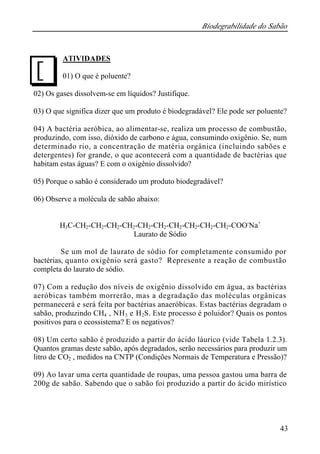 Biodegrabilidade do Sabão
43
ATIVIDADES
01) O que é poluente?
02) Os gases dissolvem-se em líquidos? Justifique.
03) O que significa dizer que um produto é biodegradável? Ele pode ser poluente?
04) A bactéria aeróbica, ao alimentar-se, realiza um processo de combustão,
produzindo, com isso, dióxido de carbono e água, consumindo oxigênio. Se, num
determinado rio, a concentração de matéria orgânica (incluindo sabões e
detergentes) for grande, o que acontecerá com a quantidade de bactérias que
habitam estas águas? E com o oxigênio dissolvido?
05) Porque o sabão é considerado um produto biodegradável?
06) Observe a molécula de sabão abaixo:
H3C-CH2-CH2-CH2-CH2-CH2-CH2-CH2-CH2-CH2-CH2-COO-
Na+
Laurato de Sódio
Se um mol de laurato de sódio for completamente consumido por
bactérias, quanto oxigênio será gasto? Represente a reação de combustão
completa do laurato de sódio.
07) Com a redução dos níveis de oxigênio dissolvido em água, as bactérias
aeróbicas também morrerão, mas a degradação das moléculas orgânicas
permanecerá e será feita por bactérias anaeróbicas. Estas bactérias degradam o
sabão, produzindo CH4 , NH3 e H2S. Este processo é poluidor? Quais os pontos
positivos para o ecossistema? E os negativos?
08) Um certo sabão é produzido a partir do ácido láurico (vide Tabela 1.2.3).
Quantos gramas deste sabão, após degradados, serão necessários para produzir um
litro de CO2 , medidos na CNTP (Condições Normais de Temperatura e Pressão)?
09) Ao lavar uma certa quantidade de roupas, uma pessoa gastou uma barra de
200g de sabão. Sabendo que o sabão foi produzido a partir do ácido mirístico
J
 