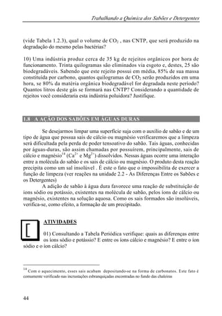 Trabalhando a Química dos Sabões e Detergentes
44
(vide Tabela 1.2.3), qual o volume de CO2 , nas CNTP, que será produzido na
degradação do mesmo pelas bactérias?
10) Uma indústria produz cerca de 35 kg de rejeitos orgânicos por hora de
funcionamento. Trinta quilogramas são eliminados via esgoto e, destes, 25 são
biodegradáveis. Sabendo que este rejeito possui em média, 85% de sua massa
constituída por carbono, quantos quilogramas de CO2 serão produzidos em uma
hora, se 80% da matéria orgânica biodegradável for degradada neste período?
Quantos litros deste gás se formará nas CNTP? Considerando a quantidade de
rejeitos você consideraria esta indústria poluidora? Justifique.
1.8 A AÇÃO DOS SABÕES EM ÁGUAS DURAS
Se desejarmos limpar uma superfície suja com o auxílio de sabão e de um
tipo de água que possua sais de cálcio ou magnésio verificaremos que a limpeza
será dificultada pela perda de poder tensoativo do sabão. Tais águas, conhecidas
por águas-duras, são assim chamadas por possuírem, principalmente, sais de
cálcio e magnésio14
(Ca2+
e Mg2+
) dissolvidos. Nessas águas ocorre uma interação
entre a molécula do sabão e os sais de cálcio ou magnésio. O produto desta reação
precipita como um sal insolúvel . É este o fato que o impossibilita de exercer a
função de limpeza (ver reações na unidade 2.2 - As Diferenças Entre os Sabões e
os Detergentes)
A adição de sabão à água dura favorece uma reação de substituição de
ions sódio ou potássio, existentes na molécula de sabão, pelos íons de cálcio ou
magnésio, existentes na solução aquosa. Como os sais formados são insolúveis,
verifica-se, como efeito, a formação de um precipitado.
ATIVIDADES
01) Consultando a Tabela Periódica verifique: quais as diferenças entre
os íons sódio e potássio? E entre os íons cálcio e magnésio? E entre o íon
sódio e o íon cálcio?
14
Com o aquecimento, esses sais acabam depositando-se na forma de carbonatos. Este fato é
comumente verificado nas incrustações esbranquiçadas encontradas no fundo das chaleiras
J
 