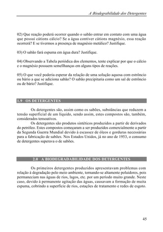 A Biodegrabilidade dos Detergentes
45
02) Que reação poderá ocorrer quando o sabão entrar em contato com uma água
que possui cátions cálcio? Se a água contiver cátions magnésio, essa reação
ocorrerá? E se tivermos a presença de magnésio metálico? Justifique.
03) O sabão fará espuma em água dura? Justifique.
04) Observando a Tabela periódica dos elementos, tente explicar por que o cálcio
e o magnésio possuem semellhanças em alguns tipos de reações.
05) O que você poderia esperar da relação de uma solução aquosa com estrôncio
ou bário a que se adiciona sabão? O sabão precipitaria como um sal de estrôncio
ou de bário? Justifique.
1.9 OS DETERGENTES
Os detergentes são, assim como os sabões, substâncias que reduzem a
tensão superficial de um líquido, sendo assim, estes compostos são, também,
considerados tensoativos.
Os detergentes são produtos sintéticos produzidos a partir de derivados
do petróleo. Estes compostos começaram a ser produzidos comercialmente a partir
da Segunda Guerra Mundial devido à escassez de óleos e gorduras necessárias
para a fabricação de sabões. Nos Estados Unidos, já no ano de 1953, o consumo
de detergentes superava o de sabões.
2.0 A BIODEGRADABILIDADE DOS DETERGENTES
Os primeiros detergentes produzidos apresentavam problemas com
relação à degradação pelo meio ambiente, tornando-se altamente poluidores, pois
permaneciam nas águas de rios, lagos, etc. por um período muito grande. Neste
caso, devido à permanente agitação das águas, causavam a formação de muita
espuma, cobrindo a superfície de rios, estações de tratamento e redes de esgoto.
 