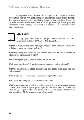 Trabalhando a Química dos Sabões e Detergentes
48
Detergentes, como o mostrado na Figura 2.0.2, começaram a ser
produzidos a parir de 1960 e atualmente são utilizados no mundo inteiro. Esse tipo
de composto possui cadeia carbônica linear similar aos tipos de cadeias
encontradas nas moléculas dos sabões . Observe que nesse tipo de detergente não
aparecem ramificações, o que facilita a degradação da molécula por
microorganismos.
ATIVIDADES
01) Explique o motivo do ABS (alquil benzeno sulfonato de sódio)
apresentado na Figura 2.0.1 ser de difícil degradação.
02) Quais os problemas que a utilização do ABS (alquil benzeno sulfonato de
sódio) pode trazer para o meio ambiente?
03) Por que a legislação brasileira que limitava o uso do ABS atrasou-se tanto em
relação a dos países desenvolvidos?
04) Quais as principais diferenças entre o ABS e o ABSL?
05) O que é ramificação? O que é e como delimitamos a cadeia principal?
06) Qual a diferença, na ordem estrutural, de uma cadeia ramificada e de uma
cadeia normal?
07) Hidrogênios podem ser considerados ramificações? Justifique.
08) O que é um detergente? E um tensoativo aniônico?
09) Chama-se carbono primário o carbono que se liga a apenas um átomo de
carbono, de secundário aquele que se liga a dois outros átomos de carbono e de
terciário aquele que se liga a três outros carbonos. Com base nesta afirmativa
observe a Figura 2.0.3 e responda às questões a seguir.
J
 