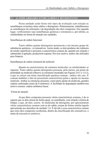 As Similaridades entre Sabões e Detergentes
51
2.1 AS SIMILARIDADES ENTRE SABÕES E DETERGENTES
Nesta unidade serão feitas três tipos de avaliação com relação às
semelhanças existentes entre sabões e detergentes. Primeiramente, trabalharemos
as semelhanças da utilização e da degradação dos dois compostos. Em segundo
lugar, verificaremos suas semelhanças químicas e estruturais e, por último, as
similaridades na forma de atuação nas sujidades.
Semelhanças de ordem funcional
Tanto sabões quanto detergentes pertencem a um mesmo grupo de
substâncias químicas - os tensoativos. Assim sendo, os dois produtos são redutores
de tensão superficial e possuem a característica comum de, quando em solução e
submetidos à agitação, produzirem espuma. Por esse motivo, ambos são utilizados
para limpeza.
Semelhanças de ordem estrutural da molécula
Quanto às características de estrutura molecular, as similaridades se
repetem. Tanto sabões quanto detergentes possuem, pelo menos, um ponto de
polaridade na molécula (observe as estruturas mostradas nas Figuras 2.0.1 e 1.4.1),
o que os coloca em outra classificação química comum - ambos são sais. É
comum também o fato de possuírem característica polar e apolar na mesma
molécula. Ambas as estruturas possuem, como parte apolar da molécula, grandes
cadeias carbonadas (mais de 8 carbonos). A facilidade de degradação também tem
motivo comum: cadeia carbônica linear.
Forma de atuação
Já que ditos compostos possuem várias características comuns, é de se
esperar que os dois atuem de forma igual, ou semelhante, com relação à forma de
limpar, o que, de fato, ocorre. As moléculas de detergente, por apresentarem
várias características comuns com as do sabão, atuam de forma similar àquela
apresentada nos desenhos da unidade 1.6. É devido a essa característica comum
que estes dois compostos receberam, dentro da classificação dos tensoativos, o
nome de tensoativos aniônicos.
 