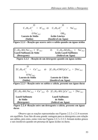 Diferenças entre Sabões e Detergentes
53
Figura 2.2.1 - Reação que ocorre entre o sabão quando em águas ácidas
Figura 2.2.2 - Reação de um detergente quando em águas ácidas
Figura 2.2.3 - Reação entre os sabões e cálcio, presente nas águas duras
Figura 2.2.4 -Reação entre um detergente e cálcio, presente em águas
duras
Observe que as reações representadas nas Figuras 2.2.2 e 2.2.4 ocorrem
em equilíbrio. Esse fato dá uma grande vantagem para os detergentes com relação
aos sabões, pois estes, como visto nas Figuras 2.2.1 e 2.2.3, formam ácidos graxos
e sais insolúveis quando em presença de águas ácidas ou duras.
O O
C11H23-C//
+ H+
(aq.) ⇒ C11H23-C//
+ Na+
(aq.)
 
O-
Na+
(aq.) OH(s)
Laurato de Sódio Ácido Láurico
(Sabão) (Insolúvel em Água)
C11H23-SO3
-
Na+
(aq.) + H+
(aq.) ⇔ C11H23-SO3H(aq.) + Na+
(aq.)
Lauril Sulfonato de Sódo Ácido Lauril Sulfônico
(Detergente) (Solúvel em Água)
O
2C11H23-C//
+ Ca++
(aq.) ⇒ [C11H23-COO-
]2Ca++
(s) + 2Na+
(aq.)

O-
Na+
(aq.)
Laurato de Sódio Laurato de Cálcio
(Sabão) (Insolúvel em Água)
2C11H23-SO3
-
Na+
(aq.) + Ca++
(aq.) ⇔ [C11H23-SO3
-
]2Ca++
(aq.) + 2Na+
(aq.)
Lauril Sulfonato Lauril Sulfonato
de Sódio de Sódio
(Detergente) (Solúvel em Água)
 