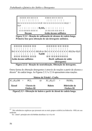 Trabalhando a Química dos Sabões e Detergentes
56
Figura 2.3.1 - Reação de sulfonação de alcanos de cadeia longa.
Primeira fase para obtenção de um detergente aniônico.
Figura 2.3.2 - Reação de neutralização. Obtenção de detergente.
Outra forma de obtenção detergentes é através de reações a partir de alcenos e
álcoois17
de cadeia longa. As Figuras 2.3.3 e 2.3.6 apresentam estas reações.
Síntese de Friedel - Crafts
3C12H25OH + PCl3 ⇒ 3C12H25Cl + P(OH)3
Álcool Cloreto de Haleto Hidróxido de
Fósforo III Fósforo III
Figura2.3.3 - Obtenção de haleto a partir de álcool de cadeia longa.
17
São substâncias orgânicas que possuem um ou mais grupos oxidrila (ou hidroxila - OH) em sua
molécula.
Ex: etanol - princípio ativo de bebidas alcoólicas: H3C-CH2-OH
H H H H H H H H H H H HH H H H H H H H
| | | | | | | | | | | | | | | | | | | |
H-C-C-C-C-C-C-C-C-C-C-H ⇒ H-C-C-C-C-C-C-C-C-C-C-SO3H +
H2O
| | | | | | | | | | H2SO4 | | | | | | | | | |
H H H H H H H H H H H H H H H H H H H H
Decano Ácido decano sulfônico
H H H H H H H H H H H H H H H H H H H H
| | | | | | | | | | | | | | | | | | | |
H-C-C-C-C-C-C-C-C-C-C-SO3H ⇒ H-C-C-C-C-C-C-C-C-C-C-SO3Na+H2O
| | | | | | | | | | NaOH | | | | | | | | | |
H H H H H H H H H H H H H H H H H H H H
Ácido decano sulfônico Decil- sulfonato de sódio
(detergente)
 