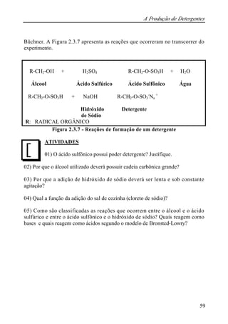 A Produção de Detergentes
59
Büchner. A Figura 2.3.7 apresenta as reações que ocorreram no transcorrer do
experimento.
R-CH2-OH + H2SO4 ⇒ R-CH2-O-SO3H + H2O
Álcool Ácido Sulfúrico Ácido Sulfônico Água
R-CH2-O-SO3H + NaOH ⇒ R-CH2-O-SO3
-
Na
+
Hidróxido Detergente
de Sódio
R: RADICAL ORGÂNICO
Figura 2.3.7 - Reações de formação de um detergente
ATIVIDADES
01) O ácido sulfônico possui poder detergente? Justifique.
02) Por que o álcool utilizado deverá possuir cadeia carbônica grande?
03) Por que a adição de hidróxido de sódio deverá ser lenta e sob constante
agitação?
04) Qual a função da adição do sal de cozinha (cloreto de sódio)?
05) Como são classificadas as reações que ocorrem entre o álcool e o ácido
sulfúrico e entre o ácido sulfônico e o hidróxido de sódio? Quais reagem como
bases e quais reagem como ácidos segundo o modelo de Bronsted-Lowry?
J
 