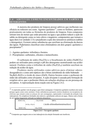 Trabalhando a Química dos Sabões e Detergentes
60
2 . 4 A D I T I V O S C O M U N S ENCONTRADOS EM SABÕ E S E
DETERGENTES
A maioria dos produtos de limpeza possui aditivos que melhoram sua
eficácia ou reduzem seu custo. Agentes quelantes19
, como os fosfatos, aparecem
praticamente em todas as fórmulas de produtos de limpeza. Estes compostos
retiram íons de metais que estão presentes na água e que podem reduzir a ação do
sabão ou detergente como os íons cálcio e magnésio, componentes que tornam a
água dura (ver unidade 2.3) e prejudicam a ação dos tensoativos aniônicos (sabões
e detergentes). Existem outras substâncias que auxiliam na eliminação da dureza
das águas. Poderíamos classificar estes eliminadores em dois grupos: quelantes e
precipitantes20
.
1 - Agentes quelantes: trifosfatos e boratos.
2 - Precipitantes: carbonatos, silicatos e metassilicatos.
O carbonato de sódio (Na2CO3) e o bicarbonato de sódio (NaHCO3)
podem ser utilizados para corrigir o pH dos detergentes neutralizando sua acidez
natural. Fosfatos como o trifosfato de sódio (Na5P3O10) também auxiliam na
redução da acidez da água.
Produtos muito utilizados como aditivos para eliminar odores
desagradáveis e como anti-sépticos são o bórax (tetraborato de sódio hidratado -
Na2B4O7.H2O) e o óxido de zinco (ZnO). Outros boratos como o perborato de
sódio são utilizados como alvejantes. A ação alvejante é causada pela formação do
oxigênio ativo, que o perborato libera em soluções alcalinas ou em presença de
ativadores. A representação desta reação está na Figura 2.4.2.
19
A expressão quelato vem do grego e quer dizer caranguejo. Compostos quelantes recebem este nome
porque agem como estes animais. Estas substâncias possuem centros doadores ou receptores de
elétrons que atuam como as pinças de um caranguejo, capturando e retirando da solução íons
indesejáveis. Os complexos formados são estáveis e geralmente solúveis em água. Abaixo está a forma
de um quelato largamente utilizado na indústria alimentícia.
HOOC-CH2 CH2-COOH EDTA
 /
N-CH2- CH2-N ( ácido etilenodiaminotetracético)
/ 
HOOC-CH2 CH2-COOH
Figura 2.4.1 - Um agente quelante
20
Compostos que reagem com os íons indesejáveis da solução formando sais insolúveis.
 