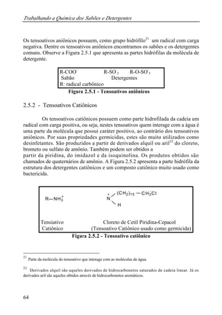 Trabalhando a Química dos Sabões e Detergentes
64
Os tensoativos aniônicos possuem, como grupo hidrófilo21
um radical com carga
negativa. Dentre os tensoativos aniônicos encontramos os sabões e os detergentes
comuns. Observe a Figura 2.5.1 que apresenta as partes hidrófilas da molécula de
detergente.
Figura 2.5.1 - Tensoativos aniônicos
2.5.2 - Tensoativos Catiônicos
Os tensoativos catiônicos possuem como parte hidrofilada da cadeia um
radical com carga positiva, ou seja, nestes tensoativos quem interage com a água é
uma parte da molécula que possui caráter positivo, ao contrário dos tensoativos
aniônicos. Por suas propriedades germicidas, estes são muito utilizados como
desinfetantes. São produzidos a partir de derivados alquil ou aril22
do cloreto,
brometo ou sulfato de amônio. Também podem ser obtidos a
partir da piridina, do imidazol e da isoquinolina. Os produtos obtidos são
chamados de quaternários de amônio. A Figura 2.5.2 apresenta a parte hidrófila da
estrutura dos detergentes catiônicos e um composto catiônico muito usado como
bactericida.
Figura 2.5.2 - Tensoativo catiônico
21
Parte da molécula do tensoativo que interage com as moléculas de água.
22
Derivados alquil são aqueles derivados de hidrocarbonetos saturados de cadeia linear. Já os
derivados aril são aqueles obtidos através de hidrocarbonetos aromáticos.
R-COO-
R-SO-
3 R-O-SO-
3
Sabão Detergentes
R: radical carbônico
N
(CH2)15 CH3Cl
-
+
H
R NH3
+
Tensiativo Cloreto de Cetil Piridina-Cepacol
Catiônico (Tensoativo Catiônico usado como germicida)
 
