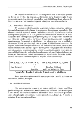Tensoativos: uma Nova Classificação
65
Os tensoativos catiônicos não são compatíveis com os aniônicos quando
se deseja um produto de limpeza. Ao formarem parte da composição de um
mesmo detergente, irão interagir e anularão a parte hidrófila perdendo a função de
limpeza. A reação entre os dois compostos irá originar tensoativos anfóteros.
2.5.3 - Tensoativos Não-Iônicos
Os tensoativos não iônicos não apresentam radicais com cargas elétricas,
interagindo com as moléculas de água por meio de pontes de hidrogênio. São
obtidos a partir de alguns álcoois de cadeia longa ou fenóis alquilados em reações
com epóxidos (Figura 2.5.3). São, junto com os tensoativos aniônicos, os mais
adequados para a remoção de sujeira por lavagem, pois, na água, tanto a superfície
das fibras do tecido como as partículas de sujeira são, em geral, carregadas
negativamente. Os tensoativos não-iônicos , por não reagirem com as sujidades,
ficam mais “livres “para interargir com os grupos de hidrofóbicos formadores da
sujeira. Isto é uma vantagem em relação aos tensoativos catiônicos, os quais são
facilmente removidos do meio aquoso por reagirem com grupamentos hidrófilos
das sujidades que apresentam cargas negativas. Assim, interagem pouco com os
grupos hidrofóbicos das moléculas formadoras das sujeiras. Podem ainda ocorrer
interações do tensoativo catiônico com as cargas negativas das fibras dos tecidos,
ficando ele aderido e dando a impressão de que o tecido continua sujo.
Figura 2.5.3 - Reação de obtenção de um tensoativo não iônico.
.
Estes tensoativos são mais utilizados em produtos cosméticos devido ao
seu elevado custo de produção.
2.5.4 - Tensoativo Anfótero
São tensoativos que possuem, na mesma molécula, grupos hidrófilos
positivo e negativo. Sua estrutura possui, geralmente, um ânion carboxilato ligado
a uma amina ou cátion quaternário de amônio. Estes tensoativos possuem
crescente aplicação em xampus e cremes cosméticos. A Figura 2.5.4 mostra a
estrutura de um tensoativo anfótero.
H3C-(CH2)10-CH2-OH + 8H2C - CH2 ⇒ H3C-(CH2)10CH2(OCH2CH2)8OH
 /
Lauril Álcool O Etoxilato (Poléter)
Epóxido Molécula Solúvel em Água
 