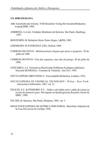 Trabalhando a Química dos Sabões e Detergentes
72
2.8. BIBLIOGRAFIA
ABC Gerchichte der Chemie. VEB Deustcher Verlag für Grundstoffindustrie..
Leipzig/DDR, 1989.
AMBROGI, A et alii. Unidades Modulares de Química. São Paulo, Hamburg,
1987.
BONTEMPO, M. Relatório Orion. Porto Alegre, L&PM, 1985.
CHEMISTRY IN EVERYDAY LIFE, Oxford, 1989.
CORREIO DO POVO - Multinacionais alegam que prazo é pequeno. 20 de
.julho de 1980
CORREIO DO POVO - Fim das espumas, mas não do perigo. 20 de julho de
1980.
COSTABILE, J.A. Tensoativos Resolvendo Problemas Ecológicos (Química
Nacional QUIMASA) - Cosmetic & Toiletries - Jan./Fev. 1993.
ENCYCLOPEDIA BRITANNICA - Encyclopédia Britannica, Londres, 1952.
ENCYCLOPEDIA OF CHEMICAL TECNOLOGY - Wiley - New York:
Interscience Publication, 1983. vol. 21
FELICIO, E.C. & PINHEIRO, P.C. - Sobre a atividade com o sabão de cinzas na
escola de primeiro grau. Divulgado na Quadragésima Reunião Anual da
SBPC, 1989.
FELTRE, R. Química. São Paulo, Moderna, 1992. vol. 3
GRAN ENCICLOPEDIA DE QUÍMICA INDUSTRIAL. Barcelona, Imprenta de
la Casa Provincial de Caridad, 1956.
 