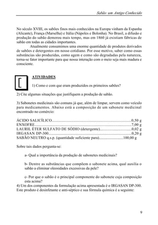 Sabão: um Antigo Conhecido
9
No século XVIII, os sabões finos mais conhecidos na Europa vinham da Espanha
(Alicante), França (Marselha) e Itália (Nápoles e Bolonha). No Brasil, a difusão e
produção do sabão demorou mais tempo, mas em 1860 já existiam fábricas de
sabão em todas as cidades importantes.
Atualmente consumimos uma enorme quantidade de produtos derivados
de sabões e detergentes em nosso cotidiano. Por esse motivo, saber como essas
substâncias são produzidas, como agem e como são degradadas pela natureza,
torna-se fator importante para que nossa interação com o meio seja mais madura e
consciente.
ATIVIDADES
1) Como e com que eram produzidos os primeiros sabões?
2) Cite algumas situações que justifiquem a produção de sabão.
3) Sabonetes medicinais são comuns já que, além de limpar, servem como veículo
para medicamentos. Abaixo está a composição de um sabonete medicinal
encontrado no comércio:
ÁCIDO SALICÍLICO.............................................................................0,50 g
ENXOFRE..............................................................................................7,00 g
LAURIL ÉTER SULFATO DE SÓDIO (detergente)...............................0,02 g
IRGASAN DP-300..................................................................................0,20 g
SABÃO NEUTRO q.s.p. (quantidade suficiente para).........................100,00 g
Sobre tais dados pergunta-se:
a- Qual a importância da produção de sabonetes medicinais?
b- Dentre as substâncias que compõem o sabonete acima, qual auxilia o
sabão a eliminar oleosidades excessivas da pele?
c- Por que o sabão é o principal componente do sabonete cuja composição
esta acima?
4) Um dos componentes da formulação acima apresentada é o IRGASAN DP-300.
Este produto é desinfetante e anti-séptico e sua fórmula química é a seguinte:
J
 