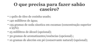 O que precisa para fazer sabão
caseiro?
• 1 quilo de óleo de cozinha usado;
• 140 mililitros de água;
• 135 gramas de soda cáustica em escamas (concentração superior
a 95%);
• 25 mililitros de álcool (opcional);
• 30 gramas de aromatizantes/essências (opcional).;
• 10 gramas de alecrim em pó (conservante natural) (opcional);
 