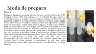 Modo de preparo
• Passo 1
• Coloque a água para esquentar até que ela fique morna (em torno de 40°C).
Desligue o fogo. Feito isso, coloque os 140 mililitros de água morna no
recipiente pequeno e despeje o conteúdo da soda cáustica lentamente e em
pequenas porções no mesmo recipiente, misturando sempre a cada adição.
Nunca adicione água fria sobre a soda! A ordem dos ingredientes também
deve ser respeitada: colocar soda sobre a água, e nunca a água sobre a
soda (isso pode provocar uma reação forte e causar acidentes). É muito
importante utilizar um balde ou recipiente plástico de material grosso e
resistente, e nunca utilizar garrafas PET para fazer a diluição da soda, pois
elas não suportam a temperatura que a reação atinge, podendo romper e
vazar esse material extremamente corrosivo. Mexa com a colher de pau até
diluir completamente a soda, de modo que não haja mais
escamas. Atenção: não utilize recipientes de alumínio descartável em
conjunto com a soda cáustica e certifique-se de que eles sejam
suficientemente altos, pois essa dissolução pode efervescer e causar
espuma.
 