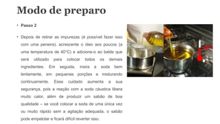 • Passo 2
• Depois de retirar as impurezas (é possível fazer isso
com uma peneira), acrescente o óleo aos poucos (a
uma temperatura de 40°C) e adicione-o ao balde que
será utilizado para colocar todos os demais
ingredientes. Em seguida, insira a soda bem
lentamente, em pequenas porções e misturando
continuamente. Esse cuidado aumenta a sua
segurança, pois a reação com a soda cáustica libera
muito calor, além de produzir um sabão de boa
qualidade – se você colocar a soda de uma única vez
ou muito rápido sem a agitação adequada, o sabão
pode empelotar e ficará difícil reverter isso.
Modo de preparo
 