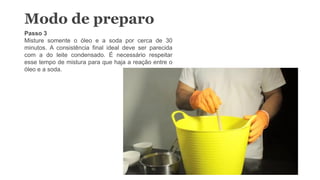 Modo de preparo
Passo 3
Misture somente o óleo e a soda por cerca de 30
minutos. A consistência final ideal deve ser parecida
com a do leite condensado. É necessário respeitar
esse tempo de mistura para que haja a reação entre o
óleo e a soda.
 