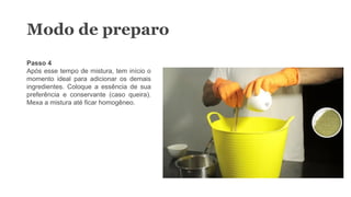 Passo 4
Após esse tempo de mistura, tem início o
momento ideal para adicionar os demais
ingredientes. Coloque a essência de sua
preferência e conservante (caso queira).
Mexa a mistura até ficar homogêneo.
Modo de preparo
 