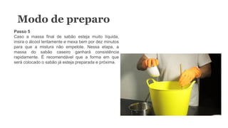 Modo de preparo
Passo 5
Caso a massa final de sabão esteja muito líquida,
insira o álcool lentamente e mexa bem por dez minutos
para que a mistura não empelote. Nessa etapa, a
massa do sabão caseiro ganhará consistência
rapidamente. É recomendável que a forma em que
será colocado o sabão já esteja preparada e próxima.
 