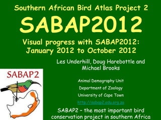 Southern African Bird Atlas Project 2


 SABAP2012
  Visual progress with SABAP2012:
   January 2012 to October 2012
            Les Underhill, Doug Harebottle and
                     Michael Brooks

                    Animal Demography Unit
                    Department of Zoology
                    University of Cape Town
                    http://sabap2.adu.org.za

            SABAP2 – the most important bird
          conservation project in southern Africa
 