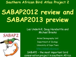 Southern African Bird Atlas Project 2


SABAP2012 review and
 SABAP2013 preview
             Les Underhill, Doug Harebottle and
                      Michael Brooks

                     Animal Demography Unit
                     Department of Zoology
                     University of Cape Town
                     http://sabap2.adu.org.za

             SABAP2 – the most important bird
           conservation project in southern Africa
 