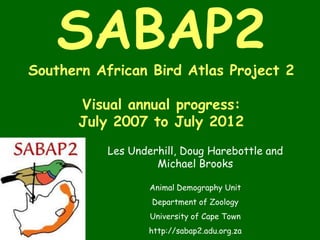 SABAP2
Southern African Bird Atlas Project 2

      Visual annual progress:
      July 2007 to July 2012
           Les Underhill, Doug Harebottle and
                    Michael Brooks

                   Animal Demography Unit
                   Department of Zoology
                   University of Cape Town
                   http://sabap2.adu.org.za
 