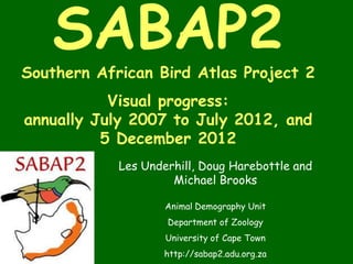 SABAP2
Southern African Bird Atlas Project 2
           Visual progress:
annually July 2007 to July 2012, and
          5 December 2012
            Les Underhill, Doug Harebottle and
                     Michael Brooks

                    Animal Demography Unit
                    Department of Zoology
                    University of Cape Town
                    http://sabap2.adu.org.za
 