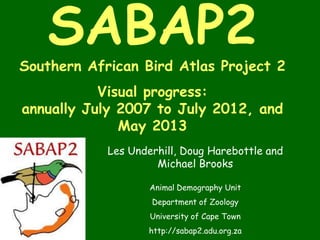 SABAP2
Southern African Bird Atlas Project 2
Visual progress:
annually July 2007 to July 2012, and
May 2013
Les Underhill, Doug Harebottle and
Michael Brooks
Animal Demography Unit
Department of Zoology
University of Cape Town
http://sabap2.adu.org.za
 