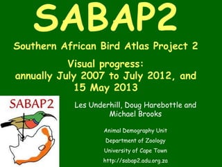 SABAP2
Southern African Bird Atlas Project 2
Visual progress:
annually July 2007 to July 2012, and
15 May 2013
Les Underhill, Doug Harebottle and
Michael Brooks
Animal Demography Unit
Department of Zoology
University of Cape Town
http://sabap2.adu.org.za
 
