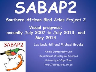 SABAP2
Southern African Bird Atlas Project 2
Visual progress:
annually July 2007 to July 2013, and
May 2014
Les Underhill and Michael Brooks
Animal Demography Unit
Department of Biological Sciences
University of Cape Town
http://sabap2.adu.org.za
 