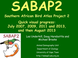 SABAP2
Southern African Bird Atlas Project 2
Quick visual progress:
July 2007, 2009, 2011 and 2013,
and then August 2013
Les Underhill, Doug Harebottle and
Michael Brooks
Animal Demography Unit
Department of Zoology
University of Cape Town
http://sabap2.adu.org.za
 