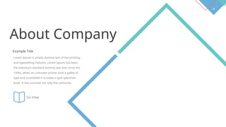 4
About Company
Example Title
Lorem Ipsum is simply dummy text of the printing
and typesetting industry. Lorem Ipsum has been
the industry's standard dummy text ever since the
1500s, when an unknown printer took a galley of
type and scrambled it to make a type specimen
book. It has survived not only five centuries.
Go View
 