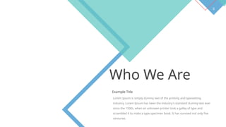 6
Who We Are
Example Title
Lorem Ipsum is simply dummy text of the printing and typesetting
industry. Lorem Ipsum has been the industry's standard dummy text ever
since the 1500s, when an unknown printer took a galley of type and
scrambled it to make a type specimen book. It has survived not only five
centuries.
 