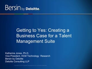 1
Getting to Yes: Creating a
Business Case for a Talent
Management Suite
Katherine Jones, Ph.D.
Vice President, HCM Technology Research
Bersin by Deloitte
Deloitte Consulting LLP
 