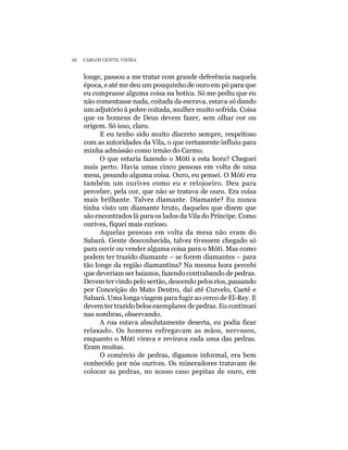 16   CARLOS GENTIL VIEIRA


     longe, passou a me tratar com grande deferência naquela
     época, e até me deu um pouquinho de ouro em pó para que
     eu comprasse alguma coisa na botica. Só me pediu que eu
     não comentasse nada, coitada da escrava, estava só dando
     um adjutório à pobre coitada, mulher muito sofrida. Coisa
     que os homens de Deus devem fazer, sem olhar cor ou
     origem. Só isso, claro.
           E eu tenho sido muito discreto sempre, respeitoso
     com as autoridades da Vila, o que certamente influiu para
     minha admissão como irmão do Carmo.
           O que estaria fazendo o Móti a esta hora? Cheguei
     mais perto. Havia umas cinco pessoas em volta de uma
     mesa, pesando alguma coisa. Ouro, eu pensei. O Móti era
     também um ourives como eu e relojoeiro. Deu para
     perceber, pela cor, que não se tratava de ouro. Era coisa
     mais brilhante. Talvez diamante. Diamante? Eu nunca
     tinha visto um diamante bruto, daqueles que dizem que
     são encontrados lá para os lados da Vila do Príncipe. Como
     ourives, fiquei mais curioso.
           Aquelas pessoas em volta da mesa não eram do
     Sabará. Gente desconhecida, talvez tivessem chegado só
     para ouvir ou vender alguma coisa para o Móti. Mas como
     podem ter trazido diamante – se forem diamantes – para
     tão longe da região diamantina? Na mesma hora percebi
     que deveriam ser baianos, fazendo contrabando de pedras.
     Devem ter vindo pelo sertão, descendo pelos rios, passando
     por Conceição do Mato Dentro, daí até Curvelo, Caeté e
     Sabará. Uma longa viagem para fugir ao cerco de El-Rey. E
     devem ter trazido belos exemplares de pedras. Eu continuei
     nas sombras, observando.
           A rua estava absolutamente deserta, eu podia ficar
     relaxado. Os homens esfregavam as mãos, nervosos,
     enquanto o Móti virava e revirava cada uma das pedras.
     Eram muitas.
           O comércio de pedras, digamos informal, era bem
     conhecido por nós ourives. Os mineradores tratavam de
     colocar as pedras, no nosso caso pepitas de ouro, em
 