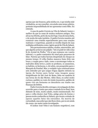 SABARÁ 9


apenas que são brancos, pela minha cor, e que minha mãe
verdadeira, ao me conceber, era ainda uma moça solteira,
portanto impossibilitada de me apresentar como filho. Eu
entendo.
      A casa do padre Correia na Vila do Sabará é maior e
melhor do que as casas de muitos senhores antigos. Fica
ali na rua Direita, perto da rua do Fogo. Casa de mesa farta,
e de muita devoção também. O padre Correia mandou até
construir uma ermida especialmente para suas orações
matinais e vespertinas, quando se recolhe depois de suas
múltiplas atribuições como vigário-geral da Vila do Sabará.
      Nós permanecemos calados, mudos, estarrecidos, até
que alguém arriscou um palpite: “isto só pode ter sido coisa
lá do Arraial do Piolho.” Foi aí que começou um vozerio
infernal, e o padre comissário fez sinal para pararmos de
falar. Parecia que todos haviam despertado do choque ao
mesmo tempo. O velho Seabra mascava fumo feito um
louco, e cuspia para o lado, como a excomungar todos os
malvados desta terra e, junto os profanos, os assassinos,
os ladrões, os facínoras, e, de sobra, um pouquinho para o
Marquês de Pombal. Mas, a verdade é que continuávamos
sem entender por que cargas d’água alguém entraria na
Igreja do Carmo para furtar uma imagem quase
insignificante de São José de Botas, feita em madeira lá
nas terras do rio das Mortes. Além disso, eu achei muito
curiosa a palidez no rosto do irmão tesoureiro, palidez de
quem vira um fantasma ou descobrira um rombo nas
finanças da Ordem.
      Padre Correia decidiu entregar a investigação do fato
ocorrido para o irmão que estava sentado lá no final, bem
distante de mim, muito calado, muito ensimesmado. Foi
para o velho doutor José Teles, antigo prior do Carmo e
pessoa muito conhecida no Sabará, que recaiu a missão de
apurar aqueles fatos tão estranhos. Eu morria de
curiosidade, mas achei que não ficava bem, por eu ser ainda
tão moço, me meter nesta investigação.
      O senhor José Teles é um homem respeitável, com
 