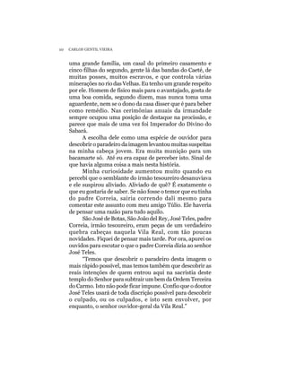 10   CARLOS GENTIL VIEIRA


     uma grande família, um casal do primeiro casamento e
     cinco filhas do segundo, gente lá das bandas do Caeté, de
     muitas posses, muitos escravos, e que controla várias
     minerações no rio das Velhas. Eu tenho um grande respeito
     por ele. Homem de físico mais para o avantajado, gosta de
     uma boa comida, segundo dizem, mas nunca toma uma
     aguardente, nem se o dono da casa disser que é para beber
     como remédio. Nas cerimônias anuais da irmandade
     sempre ocupou uma posição de destaque na procissão, e
     parece que mais de uma vez foi Imperador do Divino do
     Sabará.
           A escolha dele como uma espécie de ouvidor para
     descobrir o paradeiro da imagem levantou muitas suspeitas
     na minha cabeça jovem. Era muita munição para um
     bacamarte só. Até eu era capaz de perceber isto. Sinal de
     que havia alguma coisa a mais nesta história.
           Minha curiosidade aumentou muito quando eu
     percebi que o semblante do irmão tesoureiro desanuviava
     e ele suspirou aliviado. Aliviado de quê? É exatamente o
     que eu gostaria de saber. Se não fosse o temor que eu tinha
     do padre Correia, sairia correndo dali mesmo para
     comentar este assunto com meu amigo Túlio. Ele haveria
     de pensar uma razão para tudo aquilo.
           São José de Botas, São João del Rey, José Teles, padre
     Correia, irmão tesoureiro, eram peças de um verdadeiro
     quebra cabeças naquela Vila Real, com tão poucas
     novidades. Fiquei de pensar mais tarde. Por ora, apurei os
     ouvidos para escutar o que o padre Correia dizia ao senhor
     José Teles.
           “Temos que descobrir o paradeiro desta imagem o
     mais rápido possível, mas temos também que descobrir as
     reais intenções de quem entrou aqui na sacristia deste
     templo do Senhor para subtrair um bem da Ordem Terceira
     do Carmo. Isto não pode ficar impune. Confio que o doutor
     José Teles usará de toda discrição possível para descobrir
     o culpado, ou os culpados, e isto sem envolver, por
     enquanto, o senhor ouvidor-geral da Vila Real.”
 