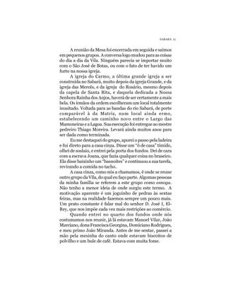 SABARÁ 11


      A reunião da Mesa foi encerrada em seguida e saímos
em pequenos grupos. A conversa logo mudou para as coisas
do dia a dia da Vila. Ninguém parecia se importar muito
com o São José de Botas, ou com o fato de ter havido um
furto na nossa igreja.
      A igreja do Carmo, a última grande igreja a ser
construída no Sabará, muito depois da igreja Grande, e da
igreja das Mercês, e da igreja do Rosário, mesmo depois
da capela de Santa Rita, e daquela dedicada a Nossa
Senhora Rainha dos Anjos, haverá de ser certamente a mais
bela. Os irmãos da ordem escolheram um local totalmente
inusitado. Voltada para as bandas do rio Sabará, de porte
comparável à da Matriz, num local ainda ermo,
estabelecendo um caminho novo entre o Largo das
Mamoneiras e a Lagoa. Sua execução foi entregue ao mestre
pedreiro Thiago Moreira. Levará ainda muitos anos para
ser dada como terminada.
      Eu me destaquei do grupo, apurei o passo pela ladeira
e fui direto para a casa cinza. Disse um “ô de casa” tímido,
olhei de soslaio, e entrei pela porta dos fundos. Dei de cara
com a escrava Joana, que fazia qualquer coisa no braseiro.
Ela disse baixinho um “basnoites” e continuou a sua tarefa,
revirando a comida no tacho.
      A casa cinza, como nós a chamamos, é onde se reune
outro grupo da Vila, do qual eu faço parte. Algumas pessoas
da minha família se referem a este grupo como esnoga.
Não tenho a menor ideia de onde surgiu este termo. A
motivação aparente é um joguinho de pedras às sextas
feiras, mas na realidade fazemos sempre um pouco mais.
Um prato constante é falar mal do senhor D. José I, El-
Rey, que nos impõe cada vez mais restrições ao comércio.
      Quando entrei no quarto dos fundos onde nós
costumamos nos reunir, já lá estavam Manoel Vilar, João
Marciano, dona Francisca Georgina, Domiciano Rodrigues,
e meu primo João Miranda. Antes de me sentar, passei a
mão pela mesinha do canto onde estavam biscoitos de
polvilho e um bule de café. Estava com muita fome.
 