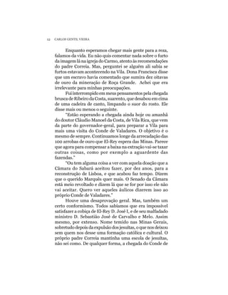 12   CARLOS GENTIL VIEIRA


           Enquanto esperamos chegar mais gente para a reza,
     falamos da vida. Eu não quis comentar nada sobre o furto
     da imagem lá na igreja do Carmo, atento às recomendações
     do padre Correia. Mas, perguntei se alguém ali sabia se
     furtos estavam acontecendo na Vila. Dona Francisca disse
     que um escravo havia comentado que sumira dez oitavas
     de ouro da mineração de Roça Grande. Achei que era
     irrelevante para minhas preocupações.
           Fui interrompido em meus pensamentos pela chegada
     brusca de Ribeiro da Costa, suarento, que desabou em cima
     de uma cadeira de canto, limpando o suor do rosto. Ele
     disse mais ou menos o seguinte.
           “Estão esperando a chegada ainda hoje ou amanhã
     do doutor Cláudio Manoel da Costa, de Vila Rica, que vem
     da parte do governador-geral, para preparar a Vila para
     mais uma visita do Conde de Valadares. O objetivo é o
     mesmo de sempre. Continuamos longe da arrecadação das
     100 arrobas de ouro que El-Rey espera das Minas. Parece
     que agora para compensar a baixa na extração vai-se taxar
     outras coisas, como por exemplo a aguardente das
     fazendas.”
           “Ou tem alguma coisa a ver com aquela doação que a
     Câmara do Sabará aceitou fazer, por dez anos, para a
     reconstrução de Lisboa, e que acabou faz tempo. Dizem
     que o querido Marquês quer mais. O Senado da Câmara
     está meio revoltado e dizem lá que se for por isso ele não
     vai aceitar. Quero ver aqueles áulicos dizerem isso ao
     próprio Conde de Valadares.”
           Houve uma desaprovação geral. Mas, também um
     certo conformismo. Todos sabíamos que era impossível
     satisfazer a cobiça de El-Rey D. José I, e de seu malfadado
     ministro D. Sebastião José de Carvalho e Melo. Assim
     mesmo, por extenso. Nome temido nas Minas Gerais,
     sobretudo depois da expulsão dos jesuítas, o que nos deixou
     sem quem nos desse uma formação católica e cultural. O
     próprio padre Correia mantinha uma escola de jesuítas,
     não sei como. De qualquer forma, a chegada do Conde de
 
