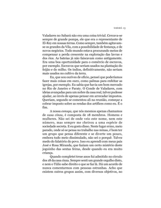 SABARÁ 13


Valadares no Sabará não era uma coisa trivial. Cercava-se
sempre de grande pompa, ele que era o representante de
El-Rey em nossas terras. Como sempre, também agitavam-
se os grandes da Vila, com a possibilidade de festança, e de
novos negócios. Todo mundo estava procurando meios de
compensar a perda crescente na exploração das lavras e
dos rios. As bateias já não faiscavam como antigamente.
Era uma boa oportunidade para o comércio de escravos,
por exemplo. Escravos que seriam usados na plantação do
feijão e do milho. Os índios, definitivamente, não seriam
mais usados no cultivo da terra.
      Eu, que sou ourives de ofício, pensei que poderíamos
fazer mais coisas em ouro, como palmas para enfeitar as
igrejas, por exemplo. Eu sabia que havia um bom mercado
no Rio de Janeiro e Paraty. O Conde de Valadares, com
ideias avançadas para um nobre da casa real, talvez pudesse
ajudar, ao invés de apenas pensar em arrecadar impostos.
Queriam, segundo se comentou ali na reunião, começar a
cobrar imposto sobre as rendas dos artífices como eu. É o
fim.
      A nossa esnoga, que nós mesmos apenas chamamos
de casa cinza, é composta de 18 membros. Homens e
mulheres. Não sei de onde veio este nome, nem este
número, mas sempre me cheirou a uma espécie de
sociedade secreta. E eu gosto disso. Neste lugar ermo, meio
parado, onde só se pensa no trabalho nas minas, é bom ter
um grupo que pensa diferente e se diverte um pouco,
embora tudo meio dissimulado, não sei o porquê. Talvez
medo do falatório do povo. Isso eu aprendi com meus pais
José e Rosa Miranda, que faziam um certo mistério deste
joguinho das sextas feiras, desde quando eu era muito
criança.
      Quando completei treze anos fui admitido no círculo
dos 18 da casa cinza. Sempre senti um grande orgulho disto,
e nem o Túlio sabe direito o que se faz lá. Há um acordo de
nunca comentarmos com pessoas estranhas. Acho que
existem outros grupos assim, com diversos objetivos, no
 
