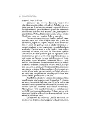 14   CARLOS GENTIL VIEIRA


     Serro do Frio e Vila Rica.
           Enquanto as pessoas falavam, quase que
     simultaneamente, sobre o Conde de Valadares e seus
     prepostos, eu deixei meu pensamento vagar até Minga, a
     mulatinha sapeca que eu conhecera quando fui levar umas
     encomendas no Bom Retiro de Santa Luzia, às margens do
     grande Rio das Velhas. Ela é uma escrava na casa do coronel
     Domiciano Lima, um rico dono de lavra na região.
           Essa menina me encantou desde a primeira vez,
     quando trouxe uma bilha de água fresca para que eu me
     refrescasse, depois da viagem. Naquela noite mesmo ela
     me procurou no quarto, pulou a janela, cheirosa, e se
     aconchegou junto ao meu corpo, quase explodindo de tanta
     excitação. Fizemos amor a noite inteira. Uma mulata
     adorável, suculenta, amorosa, de fala mansa e peitos
     abundantes. Eu me apaixonei por ela e prometi voltar
     muitas vezes, o que tenho feito com frequência. Quando as
     conversas na Casa se tornam entediantes, ou viram
     discussão, eu me refugio na imagem de Minga. Linda
     escrava, que sabe fazer amor como nenhuma outra mulher
     nesta Vila do Sabará. Não que eu conheça muitas, elas que
     mal aparecem às janelas, por detrás das cortinas, mas tenho
     certeza que nenhuma destas raparigas pode comparar-se à
     minha Minga. Assim que eu conseguir um dinheirinho extra
     eu vou propor comprá-la e vou trazê-la para o Sabará. Nem
     quero saber o que vão dizer lá em casa.
           A verdade mesmo é que a população negra nas Minas
     excede muito a de brancos ou até dos pardos. A extração
     do ouro exige muito trabalho escravo. Ninguém mais, a não
     ser os africanos, aguentaria trabalhar sob sol intenso, o dia
     inteiro, e com uma comidinha muito básica. Eu concordo.
     Quem, branco e bem nascido, iria se dispor a trabalhar deste
     modo? E como conseguiríamos dar a El-Rey o que ele pede
     com tanta insistência? Imaginem. Reconstrução de Lisboa.
     O que eu tenho com isto?
           Os membros do Senado da Câmara do Sabará são
     muito pouco dispostos. Falavam pelas costas, reclamavam,
 