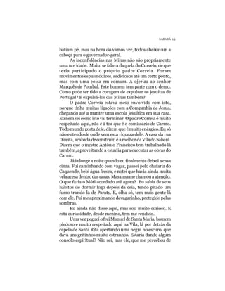 SABARÁ 15


batiam pé, mas na hora do vamos ver, todos abaixavam a
cabeça para o governador-geral.
      As inconfidências nas Minas não são propriamente
uma novidade. Muito se falava daquela do Curvelo, de que
teria participado o próprio padre Correia. Foram
movimentos espasmódicos, sediciosos até um certo ponto,
mas com uma coisa em comum. A ojeriza ao senhor
Marquês de Pombal. Este homem tem parte com o demo.
Como pode ter tido a coragem de expulsar os jesuítas de
Portugal? E expulsá-los das Minas também?
      O padre Correia estava meio envolvido com isto,
porque tinha muitas ligações com a Companhia de Jesus,
chegando até a manter uma escola jesuítica em sua casa.
Eu nem sei como isto vai terminar. O padre Correia é muito
respeitado aqui, não é à toa que é o comissário do Carmo.
Todo mundo gosta dele, dizem que é muito enérgico. Eu só
não entendo de onde vem esta riqueza dele. A casa da rua
Direita, acabada de construir, é a melhor da Vila do Sabará.
Dizem que o mestre Antônio Francisco tem trabalhado lá
também, aproveitando a estadia para executar as obras do
Carmo.
      Já ia longe a noite quando eu finalmente deixei a casa
cinza. Fui caminhando com vagar, passei pelo chafariz do
Caquende, bebi água fresca, e notei que havia ainda muita
vela acesa dentro das casas. Mas uma me chamou a atenção.
O que fazia o Móti acordado até agora? Eu sabia de seus
hábitos de dormir logo depois da ceia, tendo pitado um
fumo trazido lá de Paraty. E, olha só, tem mais gente lá
com ele. Fui me aproximando devagarinho, protegido pelas
sombras.
      Eu ainda não disse aqui, mas sou muito curioso. E
esta curiosidade, desde menino, tem me rendido.
      Uma vez peguei o frei Manuel de Santa Maria, homem
piedoso e muito respeitado aqui na Vila, lá por detrás da
capela de Santa Rita apertando uma negra no escuro, que
dava uns gritinhos muito estranhos. Estaria dando algum
consolo espiritual? Não sei, mas ele, que me percebeu de
 