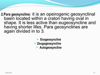 2.Para geosyncline: it is an opeirogenic geosynclinal
basin located within a craton having oval in
shape. It is less active than eugeosyncline and
having shorter lifes. Para geosynclines are
again divided in to 3.
 Exogeosyncline
Zeugogeosyncline
 Autogeosyncline
21/10/2011 10
 