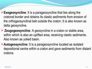 Exogeosyncline: It is a parageosyncline that lies along the
cratonal border and obtains its clastic sediments from erosion of
the orthogeosynclinal belt outside the craton. It is also known as
delta geosyncline.
 Zeugogeosyncline: A geosyncline in a craton or stable area,
within which is also an uplifted area, receiving clastic sediments.
Also known as yoked basin.
Autogeosyncline: It is a parageosyncline located as isolated
depositional centre within a craton and gave sediments from distant
cratons.
21/10/2011 11
 